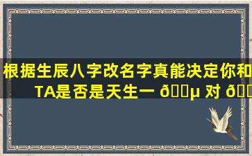 根据生辰八字改名字真能决定你和TA是否是天生一 🐵 对 🐴 吗